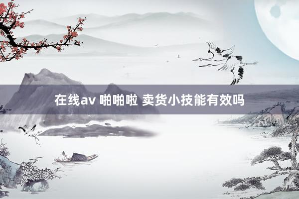 在线av 啪啪啦 卖货小技能有效吗