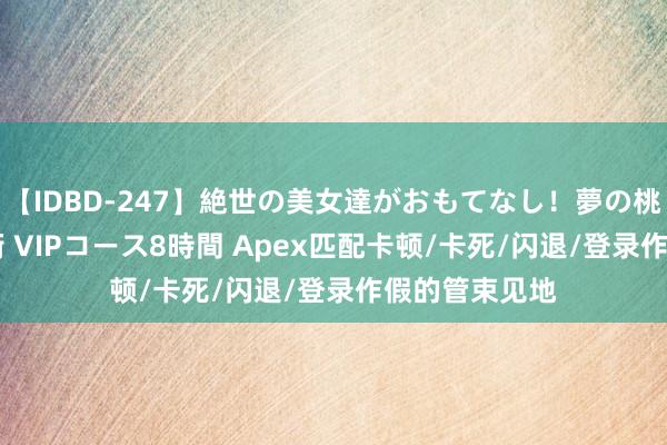 【IDBD-247】絶世の美女達がおもてなし！夢の桃源郷 IP風俗街 VIPコース8時間 Apex匹配卡顿/卡死/闪退/登录作假的管束见地