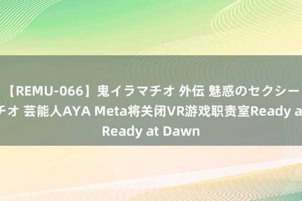 【REMU-066】鬼イラマチオ 外伝 魅惑のセクシーイラマチオ 芸能人AYA Meta将关闭VR游戏职责室Ready at Dawn