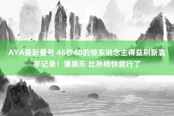 AYA最新番号 46秒40的惊东说念主得益刷新寰宇记录！潘展乐 比孙杨快就行了