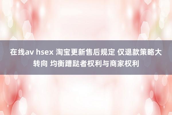 在线av hsex 淘宝更新售后规定 仅退款策略大转向 均衡蹧跶者权利与商家权利