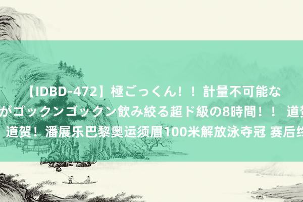 【IDBD-472】極ごっくん！！計量不可能な爆量ザーメンをS級女優がゴックンゴックン飲み絞る超ド級の8時間！！ 道贺！潘展乐巴黎奥运须眉100米解放泳夺冠 赛后终止签名国旗彰显敬意