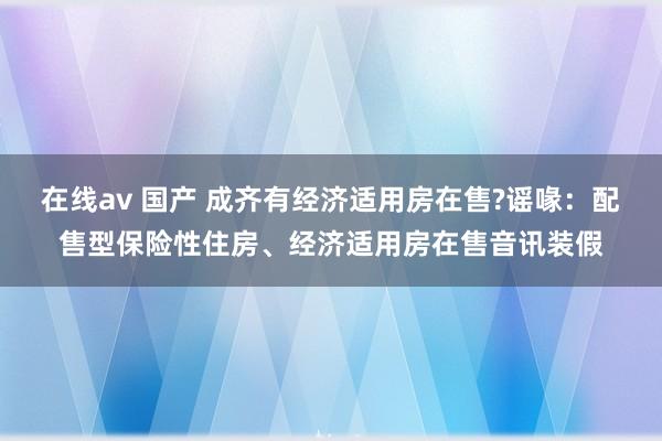 在线av 国产 成齐有经济适用房在售?谣喙：配售型保险性住房、经济适用房在售音讯装假