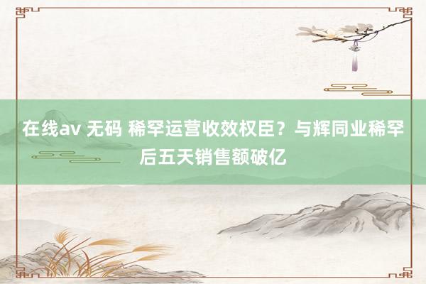 在线av 无码 稀罕运营收效权臣？与辉同业稀罕后五天销售额破亿