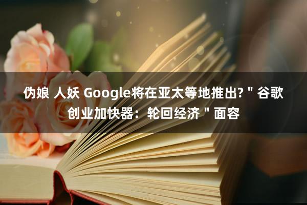 伪娘 人妖 Google将在亚太等地推出?＂谷歌创业加快器：轮回经济＂面容