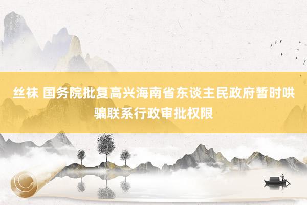 丝袜 国务院批复高兴海南省东谈主民政府暂时哄骗联系行政审批权限