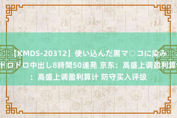 【KMDS-20312】使い込んだ黒マ○コに染み渡る息子の精液ドロドロ中出し8時間50連発 京东：高盛上调盈利算计 防守买入评级