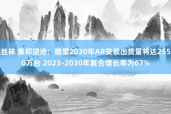 丝袜 集邦接洽：瞻望2030年AR安装出货量将达2550万台 2023-2030年复合增长率为67%