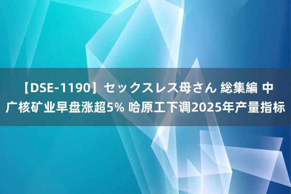 【DSE-1190】セックスレス母さん 総集編 中广核矿业早盘涨超5% 哈原工下调2025年产量指标