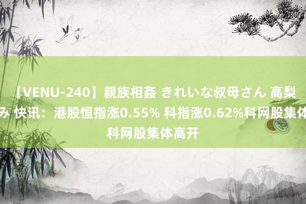 【VENU-240】親族相姦 きれいな叔母さん 高梨あゆみ 快讯：港股恒指涨0.55% 科指涨0.62%科网股集体高开