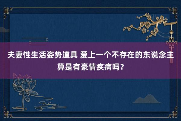 夫妻性生活姿势道具 爱上一个不存在的东说念主算是有豪情疾病吗？