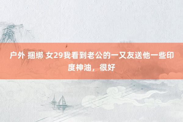 户外 捆绑 女29我看到老公的一又友送他一些印度神油，很好