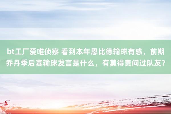 bt工厂爱唯侦察 看到本年恩比德输球有感，前期乔丹季后赛输球发言是什么，有莫得责问过队友？