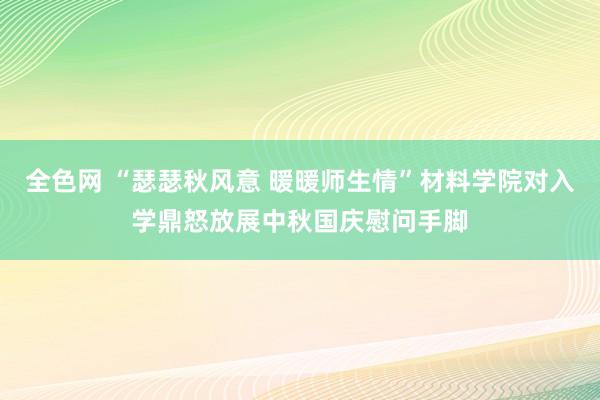 全色网 “瑟瑟秋风意 暖暖师生情”材料学院对入学鼎怒放展中秋国庆慰问手脚