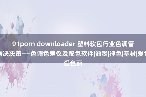 91porn downloader 塑料软包行业色调管领悟决决策——色调色差仪及配色软件|油墨|神色|基材|爱色丽