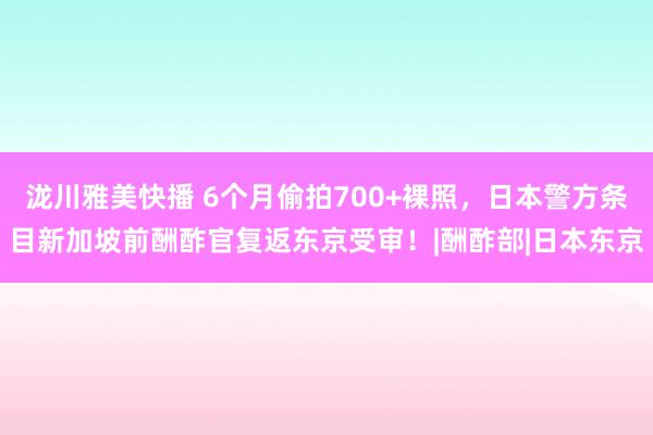 泷川雅美快播 6个月偷拍700+裸照，日本警方条目新加坡前酬酢官复返东京受审！|酬酢部|日本东京