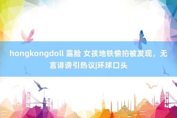 hongkongdoll 露脸 女孩地铁偷拍被发现，无言诽谤引热议|环球口头