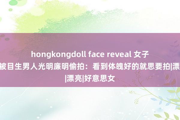 hongkongdoll face reveal 女子街头拍照，被目生男人光明廉明偷拍：看到体魄好的就思要拍|漂亮|好意思女