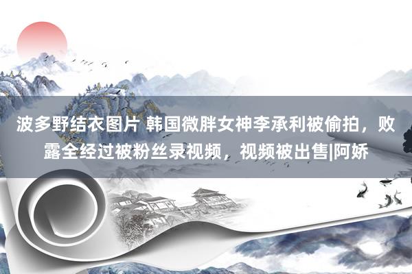 波多野结衣图片 韩国微胖女神李承利被偷拍，败露全经过被粉丝录视频，视频被出售|阿娇