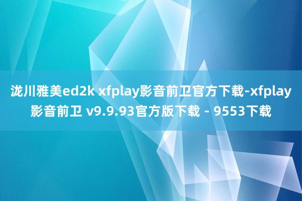 泷川雅美ed2k xfplay影音前卫官方下载-xfplay影音前卫 v9.9.93官方版下载 - 9553下载