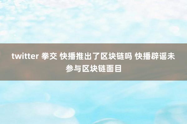 twitter 拳交 快播推出了区块链吗 快播辟谣未参与区块链面目