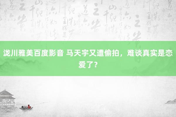 泷川雅美百度影音 马天宇又遭偷拍，难谈真实是恋爱了？