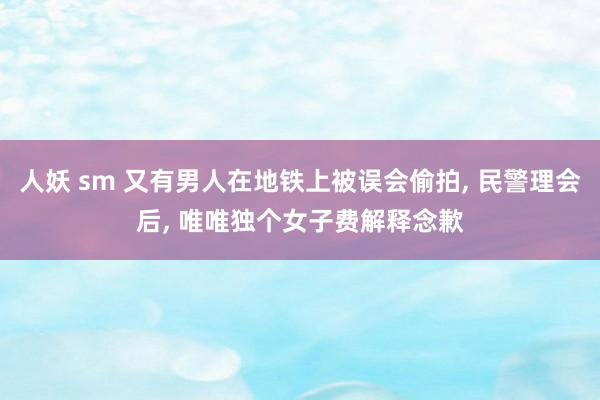 人妖 sm 又有男人在地铁上被误会偷拍， 民警理会后， 唯唯独个女子费解释念歉