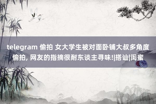 telegram 偷拍 女大学生被对面卧铺大叔多角度偷拍， 网友的指摘很耐东谈主寻味!|搭讪|闺蜜