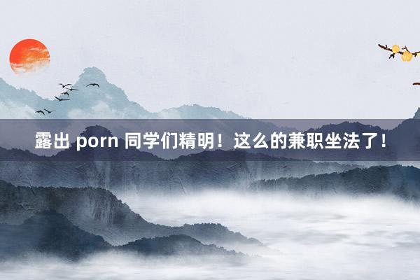 露出 porn 同学们精明！这么的兼职坐法了！