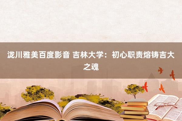 泷川雅美百度影音 吉林大学：初心职责熔铸吉大之魂