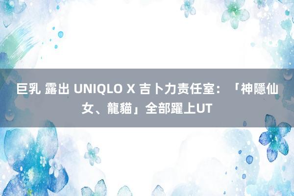 巨乳 露出 UNIQLO X 吉卜力责任室：「神隱仙女、龍貓」全部躍上UT