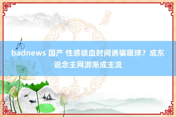 badnews 国产 性感喷血时间诱骗眼球？成东说念主网游渐成主流