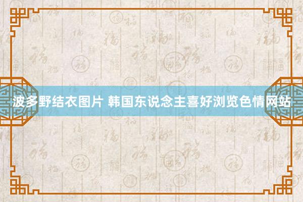 波多野结衣图片 韩国东说念主喜好浏览色情网站