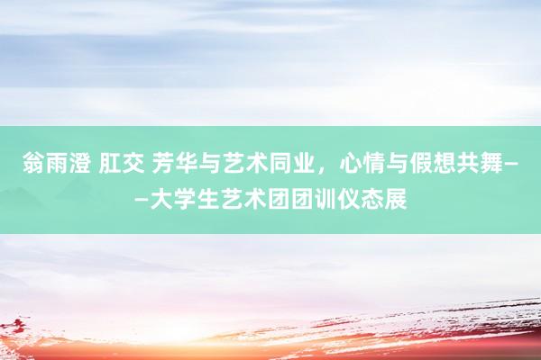 翁雨澄 肛交 芳华与艺术同业，心情与假想共舞——大学生艺术团团训仪态展