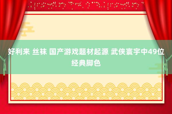 好利来 丝袜 国产游戏题材起源 武侠寰宇中49位经典脚色