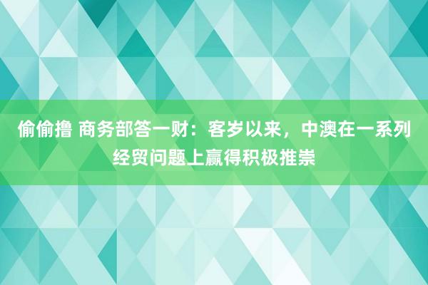 偷偷撸 商务部答一财：客岁以来，中澳在一系列经贸问题上赢得积极推崇