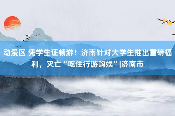 动漫区 凭学生证畅游！济南针对大学生推出重磅福利，灭亡“吃住行游购娱”|济南市